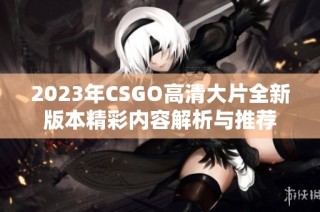 2023年CSGO高清大片全新版本精彩内容解析与推荐