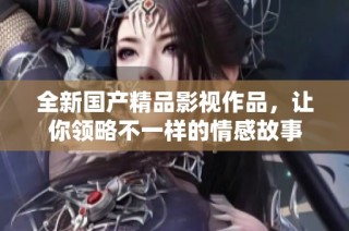 全新国产精品影视作品，让你领略不一样的情感故事
