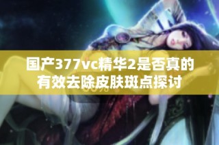 国产377vc精华2是否真的有效去除皮肤斑点探讨