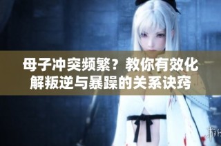 母子冲突频繁？教你有效化解叛逆与暴躁的关系诀窍