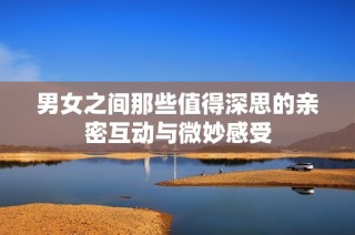 男女之间那些值得深思的亲密互动与微妙感受
