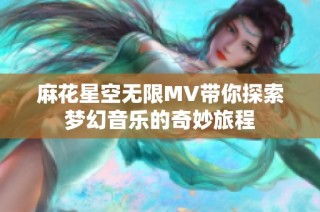 麻花星空无限MV带你探索梦幻音乐的奇妙旅程