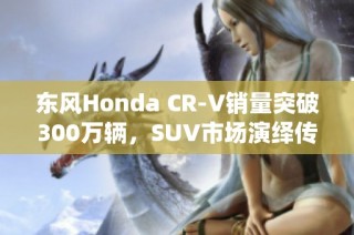 东风Honda CR-V销量突破300万辆，SUV市场演绎传奇故事
