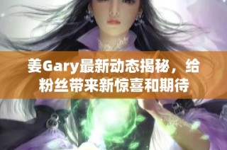 姜Gary最新动态揭秘，给粉丝带来新惊喜和期待