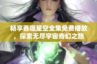 畅享吞噬星空全集免费播放，探索无尽宇宙奇幻之旅