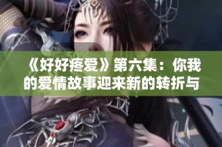 《好好疼爱》第六集：你我的爱情故事迎来新的转折与挑战