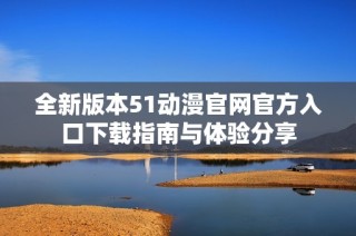 全新版本51动漫官网官方入口下载指南与体验分享