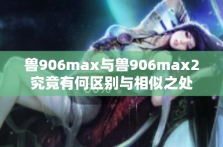 兽906max与兽906max2究竟有何区别与相似之处
