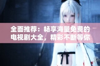 全面推荐：畅享海量免费的电视剧大全，精彩不断等你来追