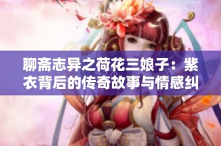 聊斋志异之荷花三娘子：紫衣背后的传奇故事与情感纠葛