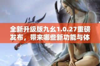 全新升级版九幺1.0.27重磅发布，带来哪些新功能与体验