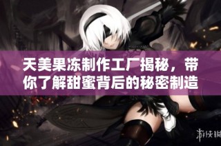 天美果冻制作工厂揭秘，带你了解甜蜜背后的秘密制造过程