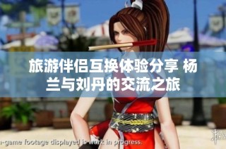 旅游伴侣互换体验分享 杨兰与刘丹的交流之旅
