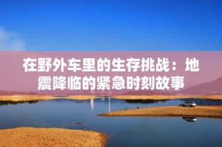 在野外车里的生存挑战：地震降临的紧急时刻故事