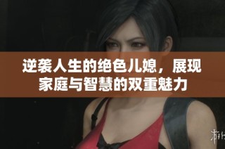 逆袭人生的绝色儿媳，展现家庭与智慧的双重魅力