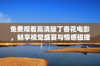 免费观看高清版丁香花电影，畅享视觉盛宴与情感碰撞