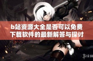 b站资源大全是否可以免费下载软件的最新解答与探讨
