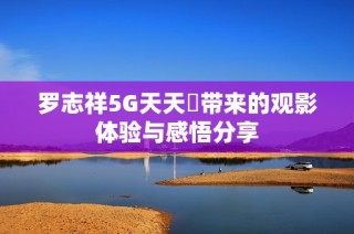 罗志祥5G天天奭带来的观影体验与感悟分享