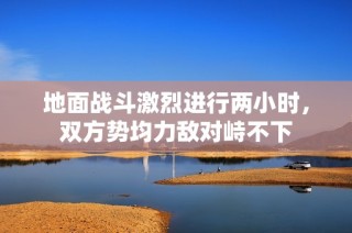 地面战斗激烈进行两小时，双方势均力敌对峙不下