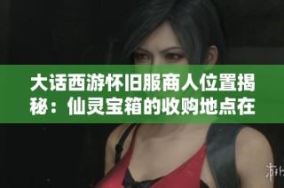 大话西游怀旧服商人位置揭秘：仙灵宝箱的收购地点在哪里
