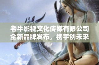 老牛影视文化传媒有限公司全新品牌发布，携手创未来