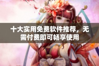 十大实用免费软件推荐，无需付费即可畅享使用