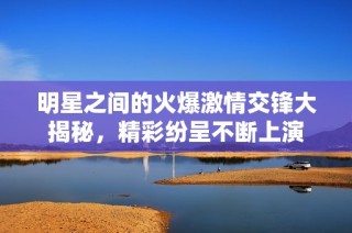 明星之间的火爆激情交锋大揭秘，精彩纷呈不断上演