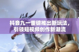 抖音九一重磅推出新玩法，引领短视频创作新潮流