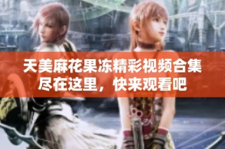 天美麻花果冻精彩视频合集尽在这里，快来观看吧