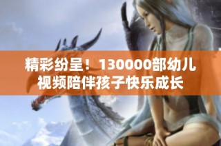 精彩纷呈！130000部幼儿视频陪伴孩子快乐成长
