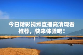 今日精彩视频直播高清观看推荐，快来体验吧！