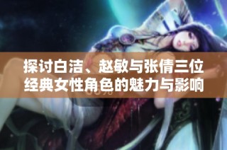 探讨白洁、赵敏与张倩三位经典女性角色的魅力与影响力
