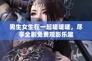 男生女生在一起嗟嗟嗟，尽享全剧免费观影乐趣