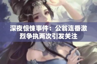 深夜惊悚事件：公翁连番激烈争执两次引发关注