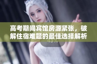 高考期间宾馆房源紧张，破解住宿难题的最佳选择解析