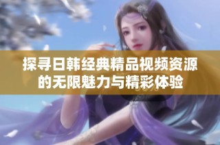 探寻日韩经典精品视频资源的无限魅力与精彩体验