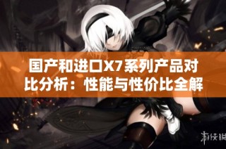 国产和进口X7系列产品对比分析：性能与性价比全解析