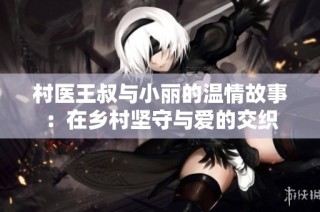 村医王叔与小丽的温情故事：在乡村坚守与爱的交织
