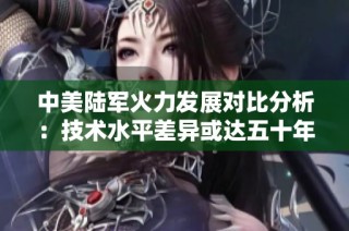 中美陆军火力发展对比分析：技术水平差异或达五十年之久