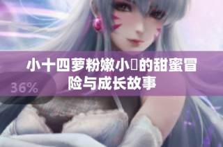 小十四萝粉嫩小泬的甜蜜冒险与成长故事