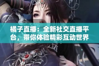 橘子直播：全新社交直播平台，带你体验精彩互动世界