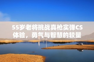 55岁老将挑战真枪实弹CS体验，勇气与智慧的较量