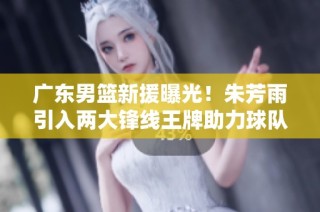 广东男篮新援曝光！朱芳雨引入两大锋线王牌助力球队