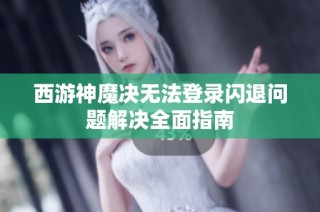 西游神魔决无法登录闪退问题解决全面指南