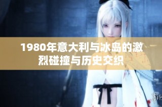 1980年意大利与冰岛的激烈碰撞与历史交织