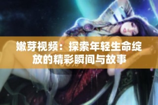 嫩芽视频：探索年轻生命绽放的精彩瞬间与故事