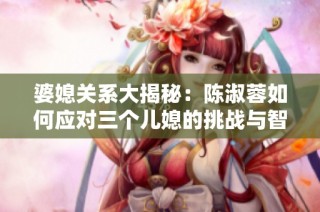 婆媳关系大揭秘：陈淑蓉如何应对三个儿媳的挑战与智慧