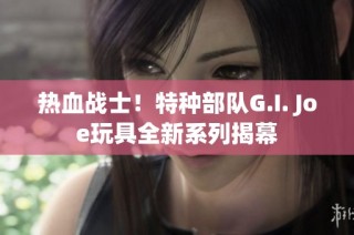 热血战士！特种部队G.I. Joe玩具全新系列揭幕