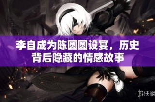 李自成为陈圆圆设宴，历史背后隐藏的情感故事