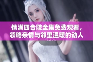 情满四合院全集免费观看，领略亲情与邻里温暖的动人故事